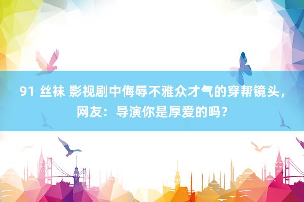 91 丝袜 影视剧中侮辱不雅众才气的穿帮镜头，网友：导演你是厚爱的吗？