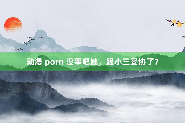 动漫 porn 没事吧她，跟小三妥协了？