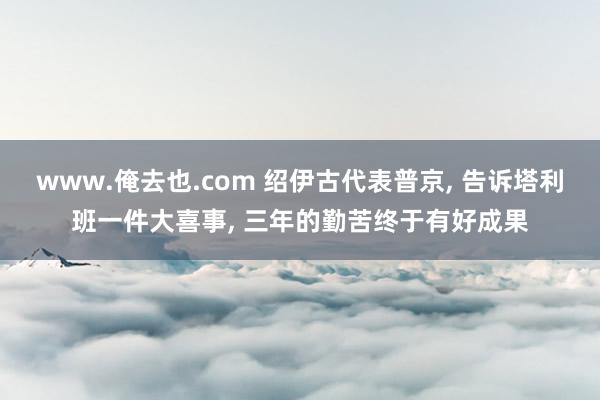 www.俺去也.com 绍伊古代表普京， 告诉塔利班一件大喜事， 三年的勤苦终于有好成果