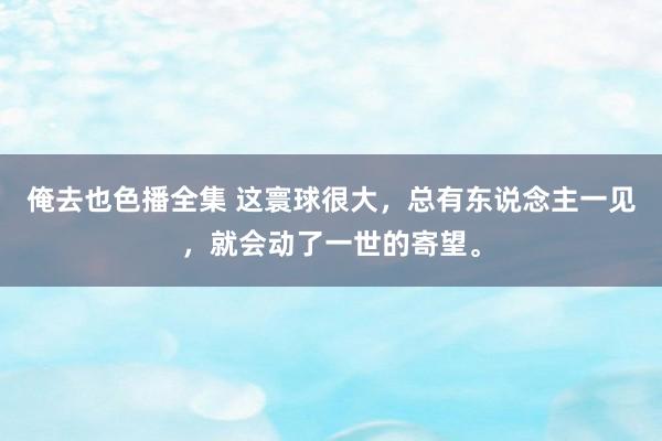 俺去也色播全集 这寰球很大，总有东说念主一见，就会动了一世的寄望。