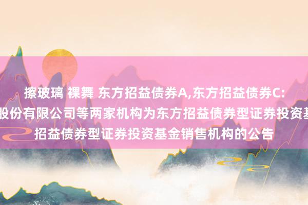 擦玻璃 裸舞 东方招益债券A，东方招益债券C: 对于增多民生银行股份有限公司等两家机构为东方招益债券型证券投资基金销售机构的公告