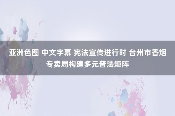 亚洲色图 中文字幕 宪法宣传进行时 台州市香烟专卖局构建多元普法矩阵