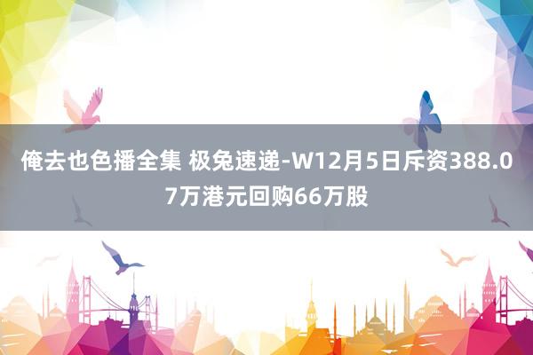 俺去也色播全集 极兔速递-W12月5日斥资388.07万港元回购66万股