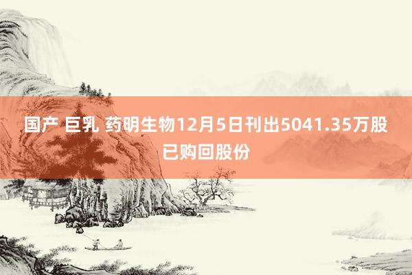 国产 巨乳 药明生物12月5日刊出5041.35万股已购回股份