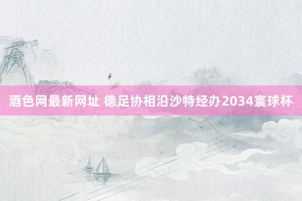 酒色网最新网址 德足协相沿沙特经办2034寰球杯