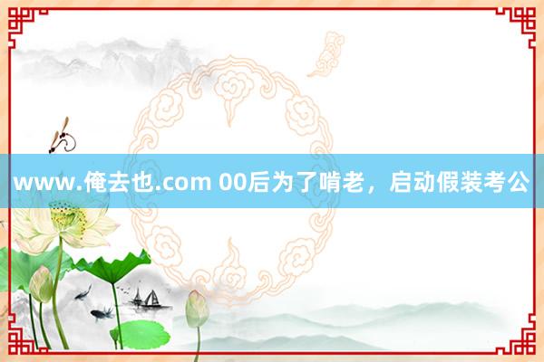 www.俺去也.com 00后为了啃老，启动假装考公