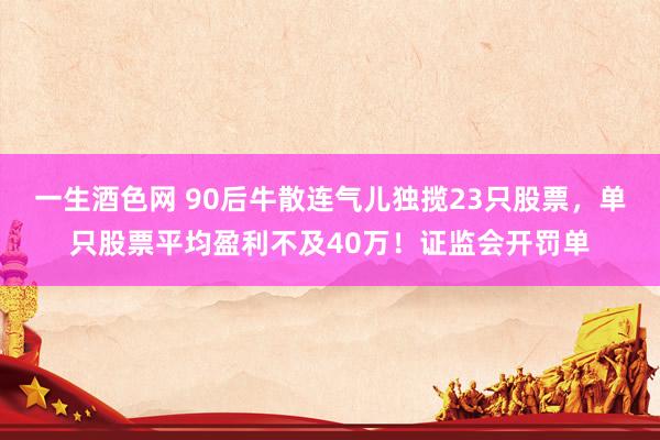 一生酒色网 90后牛散连气儿独揽23只股票，单只股票平均盈利不及40万！证监会开罚单