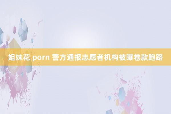 姐妹花 porn 警方通报志愿者机构被曝卷款跑路