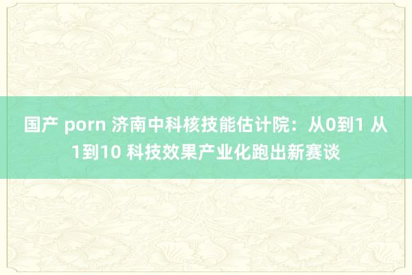 国产 porn 济南中科核技能估计院：从0到1 从1到10 科技效果产业化跑出新赛谈