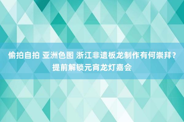 偷拍自拍 亚洲色图 浙江非遗板龙制作有何崇拜？提前解锁元宵龙灯嘉会