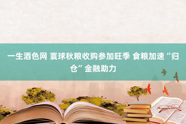 一生酒色网 寰球秋粮收购参加旺季 食粮加速“归仓”金融助力