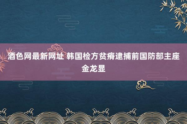 酒色网最新网址 韩国检方贫瘠逮捕前国防部主座金龙显