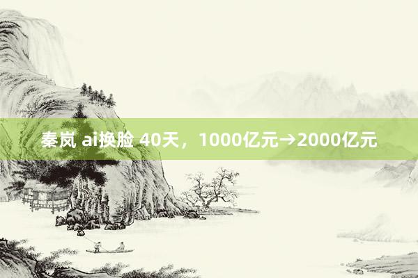 秦岚 ai换脸 40天，1000亿元→2000亿元