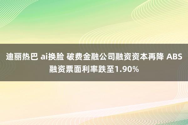 迪丽热巴 ai换脸 破费金融公司融资资本再降 ABS融资票面利率跌至1.90%