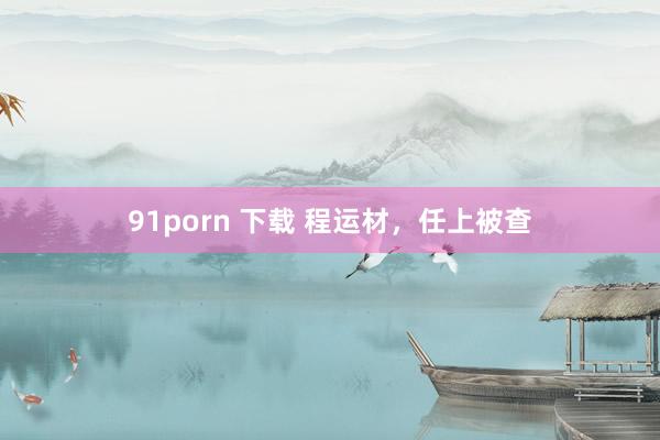 91porn 下载 程运材，任上被查