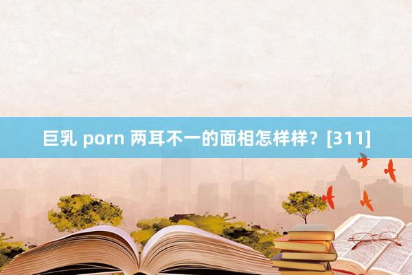 巨乳 porn 两耳不一的面相怎样样？[311]