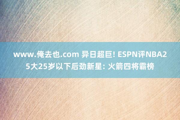 www.俺去也.com 异日超巨! ESPN评NBA25大25岁以下后劲新星: 火箭四将霸榜