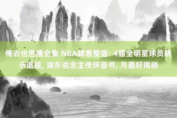 俺去也色播全集 NBA肆意整宿: 4届全明星球员晓示退役， 湖东说念主传坏音书， 月最好揭晓