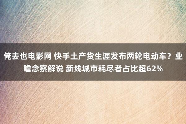 俺去也电影网 快手土产货生涯发布两轮电动车？业瞻念察解说 新线城市耗尽者占比超62%