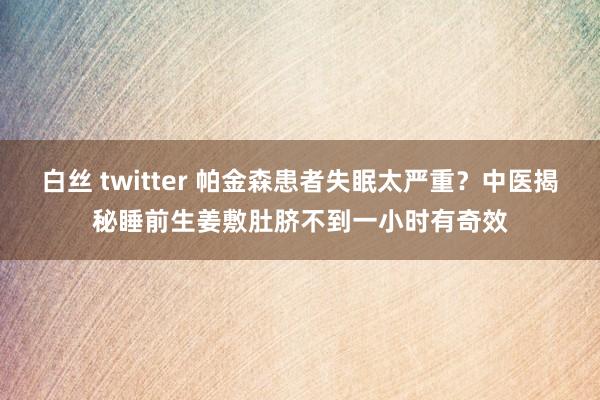 白丝 twitter 帕金森患者失眠太严重？中医揭秘睡前生姜敷肚脐不到一小时有奇效