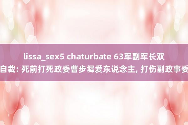 lissa_sex5 chaturbate 63军副军长双枪自裁: 死前打死政委曹步墀爱东说念主， 打伤副政事委员