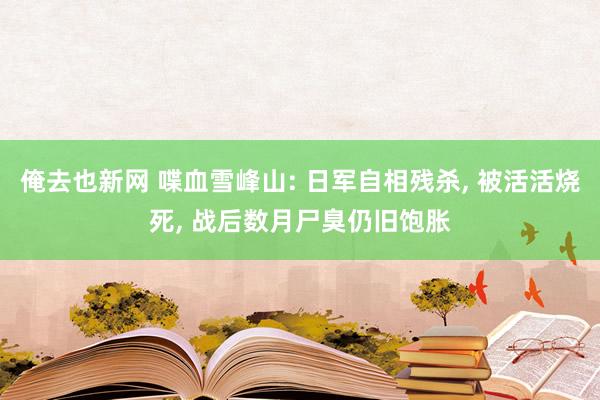 俺去也新网 喋血雪峰山: 日军自相残杀， 被活活烧死， 战后数月尸臭仍旧饱胀