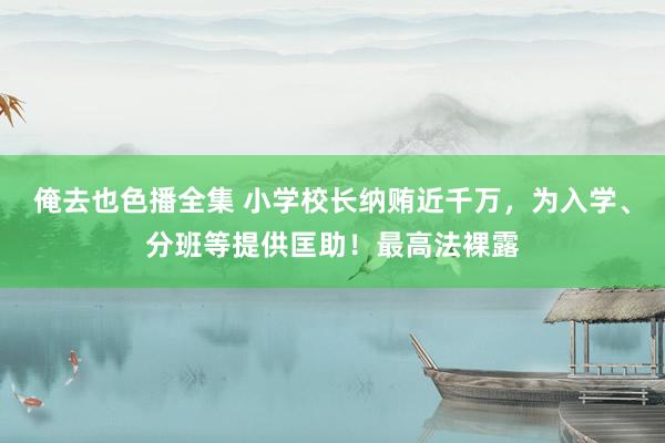 俺去也色播全集 小学校长纳贿近千万，为入学、分班等提供匡助！最高法裸露