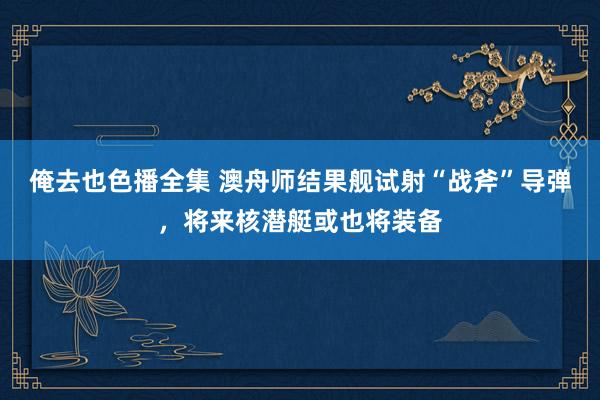 俺去也色播全集 澳舟师结果舰试射“战斧”导弹，将来核潜艇或也将装备