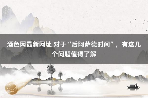 酒色网最新网址 对于“后阿萨德时间”，有这几个问题值得了解