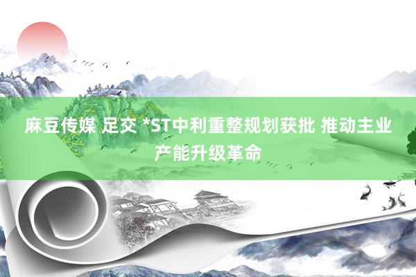 麻豆传媒 足交 *ST中利重整规划获批 推动主业产能升级革命