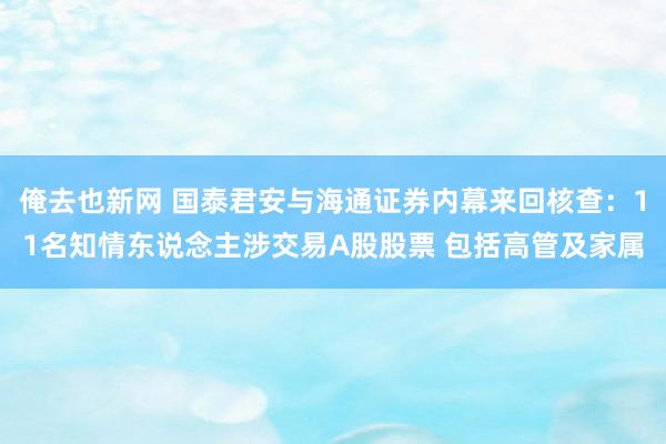 俺去也新网 国泰君安与海通证券内幕来回核查：11名知情东说念主涉交易A股股票 包括高管及家属