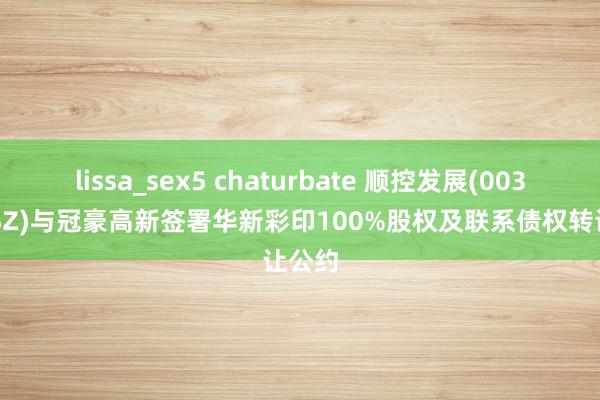 lissa_sex5 chaturbate 顺控发展(003039.SZ)与冠豪高新签署华新彩印100%股权及联系债权转让公约