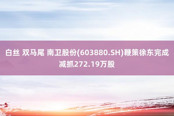 白丝 双马尾 南卫股份(603880.SH)鞭策徐东完成减抓272.19万股