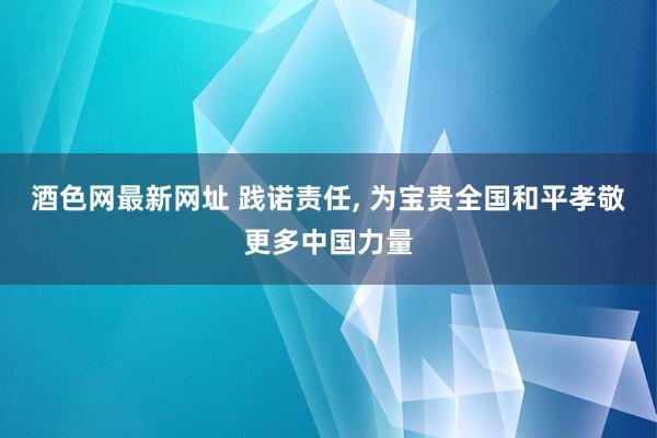 酒色网最新网址 践诺责任， 为宝贵全国和平孝敬更多中国力量