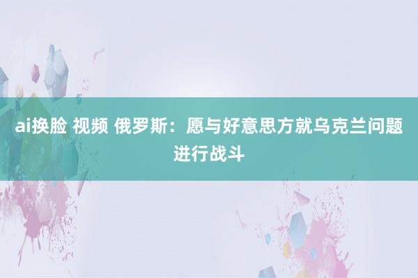 ai换脸 视频 俄罗斯：愿与好意思方就乌克兰问题进行战斗