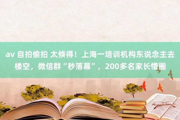 av 自拍偷拍 太倏得！上海一培训机构东说念主去楼空，微信群“秒落幕”，200多名家长懵圈