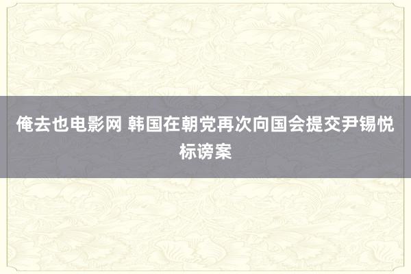 俺去也电影网 韩国在朝党再次向国会提交尹锡悦标谤案