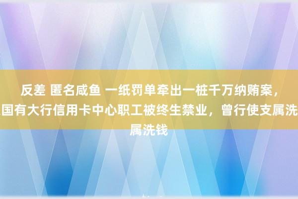 反差 匿名咸鱼 一纸罚单牵出一桩千万纳贿案，某国有大行信用卡中心职工被终生禁业，曾行使支属洗钱