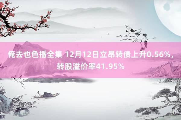 俺去也色播全集 12月12日立昂转债上升0.56%，转股溢价率41.95%