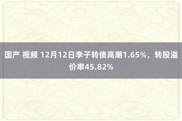 国产 视频 12月12日李子转债高潮1.65%，转股溢价率45.82%