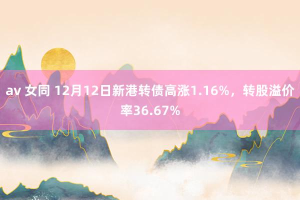 av 女同 12月12日新港转债高涨1.16%，转股溢价率36.67%