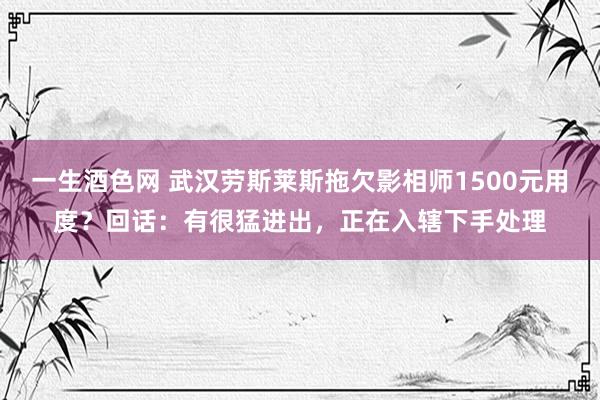 一生酒色网 武汉劳斯莱斯拖欠影相师1500元用度？回话：有很猛进出，正在入辖下手处理