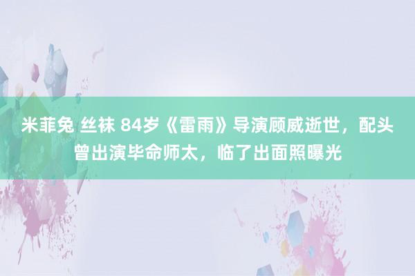 米菲兔 丝袜 84岁《雷雨》导演顾威逝世，配头曾出演毕命师太，临了出面照曝光