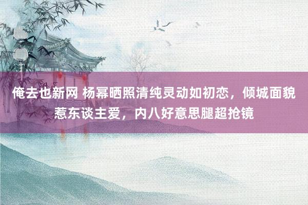 俺去也新网 杨幂晒照清纯灵动如初恋，倾城面貌惹东谈主爱，内八好意思腿超抢镜