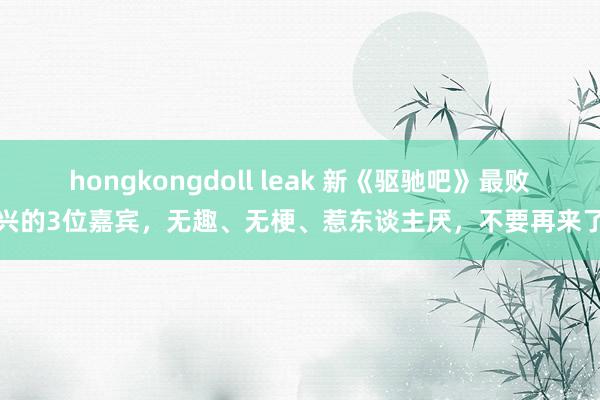 hongkongdoll leak 新《驱驰吧》最败兴的3位嘉宾，无趣、无梗、惹东谈主厌，不要再来了