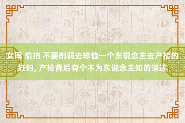 女同 偷拍 不要削弱去轸恤一个东说念主去产检的妊妇， 产检背后有个不为东说念主知的深邃