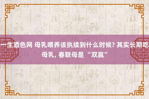 一生酒色网 母乳喂养该执续到什么时候? 其实长期吃母乳， 春联母是 “双赢”