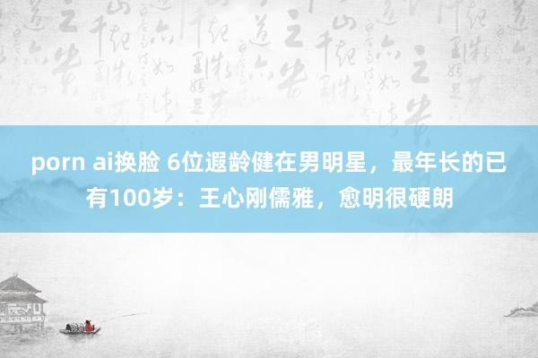 porn ai换脸 6位遐龄健在男明星，最年长的已有100岁：王心刚儒雅，愈明很硬朗