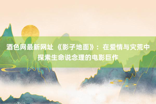 酒色网最新网址 《影子地面》：在爱情与灾荒中探索生命说念理的电影巨作