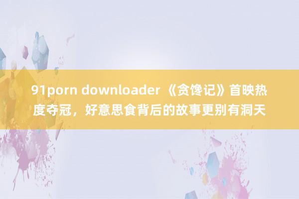 91porn downloader 《贪馋记》首映热度夺冠，好意思食背后的故事更别有洞天